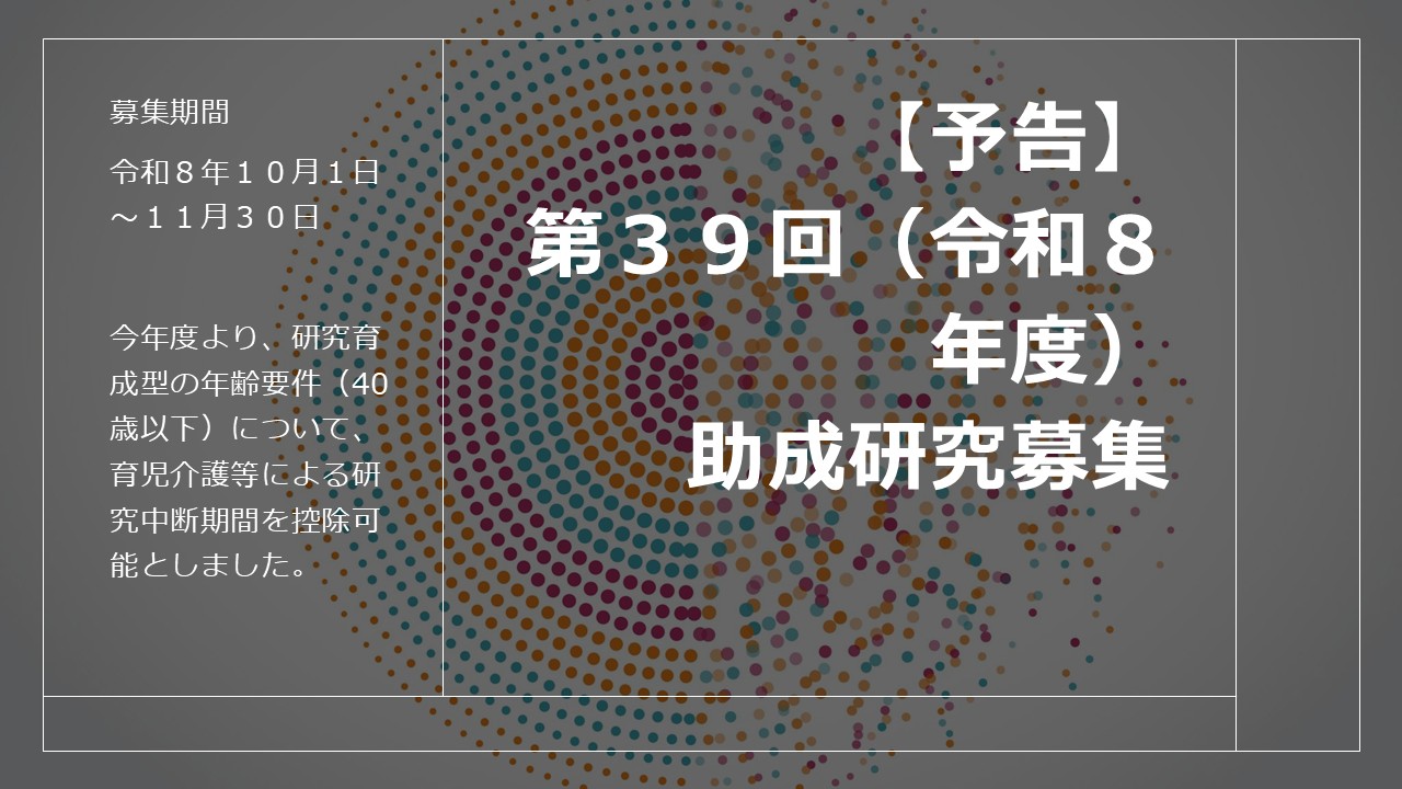 令和８年度 助成研究募集要項（予告編）をアップしました。　　　　　　　　　　　　　　　　　　　　　　　　　※今年度より、研究育成型の年齢要件（40歳以下）について、育児介護等による研究中断期間を控除可能としました。